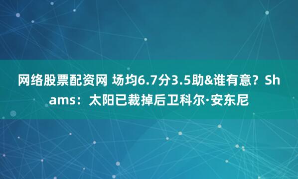 网络股票配资网 场均6.7分3.5助&谁有意？Shams：太阳已裁掉后卫科尔·安东尼