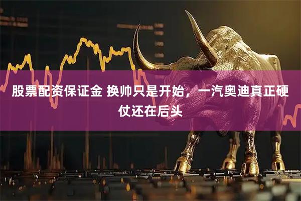 股票配资保证金 换帅只是开始，一汽奥迪真正硬仗还在后头