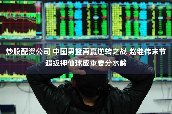 炒股配资公司 中国男篮再赢逆转之战 赵继伟末节超级神仙球成重要分水岭