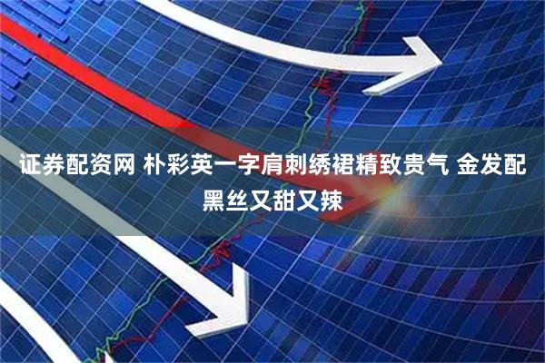 证券配资网 朴彩英一字肩刺绣裙精致贵气 金发配黑丝又甜又辣