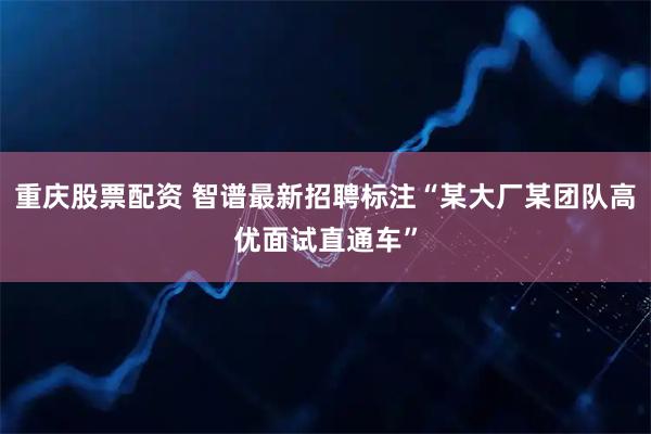 重庆股票配资 智谱最新招聘标注“某大厂某团队高优面试直通车”