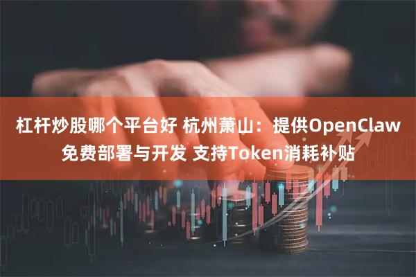 杠杆炒股哪个平台好 杭州萧山：提供OpenClaw免费部署与开发 支持Token消耗补贴