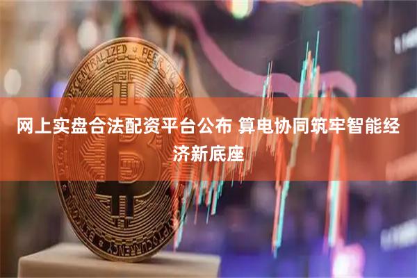 网上实盘合法配资平台公布 算电协同筑牢智能经济新底座