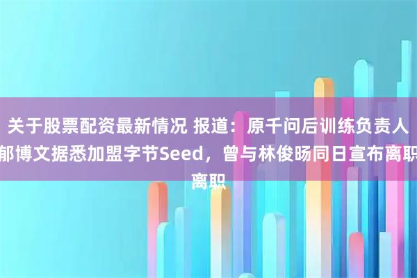关于股票配资最新情况 报道：原千问后训练负责人郁博文据悉加盟字节Seed，曾与林俊旸同日宣布离职