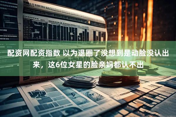 配资网配资指数 以为退圈了没想到是动脸没认出来，这6位女星的脸亲妈都认不出