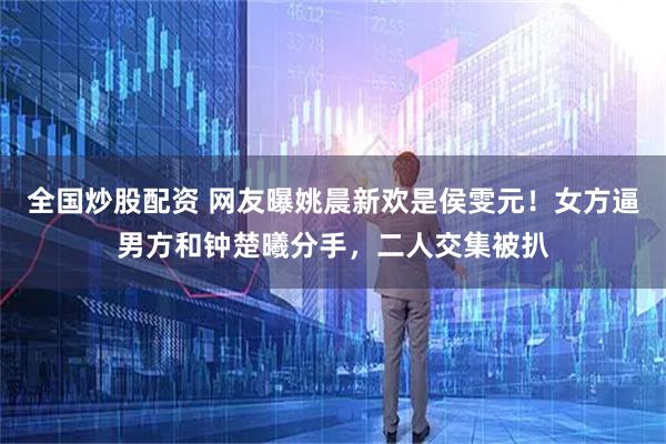 全国炒股配资 网友曝姚晨新欢是侯雯元！女方逼男方和钟楚曦分手，二人交集被扒
