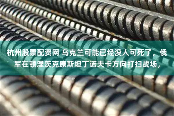 杭州股票配资网 乌克兰可能已经没人可死了,俄军在顿涅茨克康斯坦丁诺夫卡方向打扫战场,