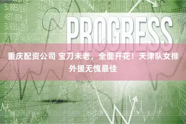 重庆配资公司 宝刀未老，全面开花！天津队女排外援无愧最佳