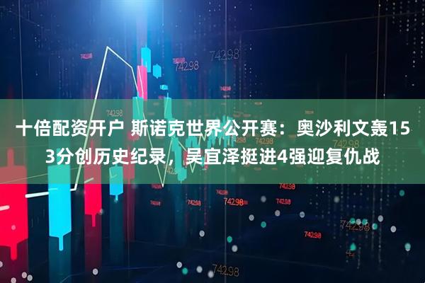 十倍配资开户 斯诺克世界公开赛：奥沙利文轰153分创历史纪录，吴宜泽挺进4强迎复仇战