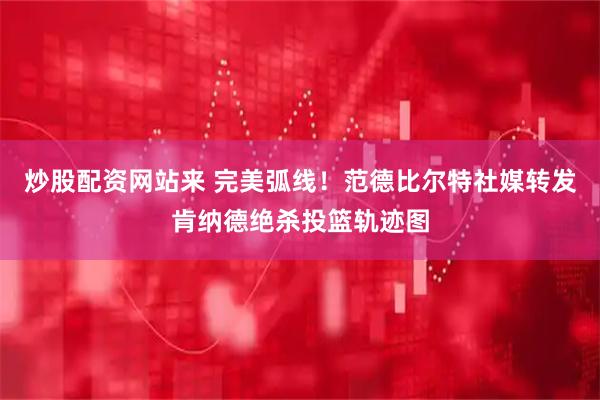 炒股配资网站来 完美弧线！范德比尔特社媒转发肯纳德绝杀投篮轨迹图