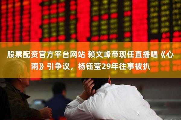 股票配资官方平台网站 赖文峰带现任直播唱《心雨》引争议，杨钰莹29年往事被扒