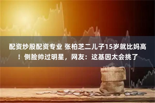 配资炒股配资专业 张柏芝二儿子15岁就比妈高！侧脸帅过明星，网友：这基因太会挑了