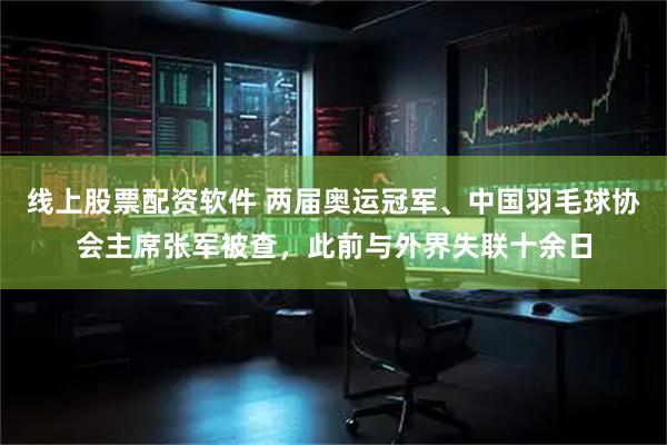 线上股票配资软件 两届奥运冠军、中国羽毛球协会主席张军被查，此前与外界失联十余日