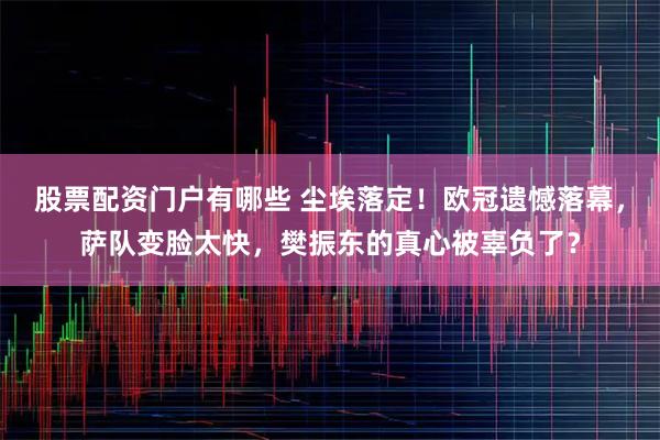 股票配资门户有哪些 尘埃落定！欧冠遗憾落幕，萨队变脸太快，樊振东的真心被辜负了？