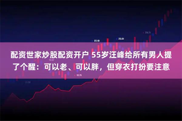 配资世家炒股配资开户 55岁汪峰给所有男人提了个醒：可以老、可以胖，但穿衣打扮要注意
