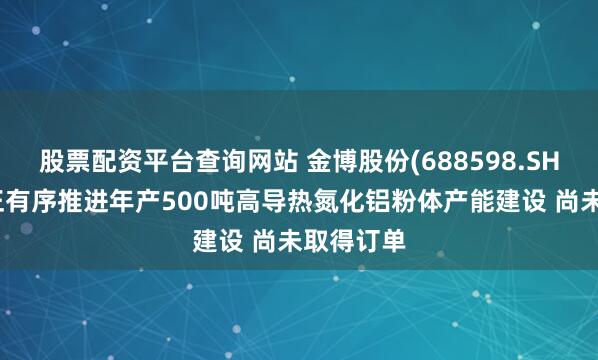 股票配资平台查询网站 金博股份(688598.SH)：目前正有序推进年产500吨高导热氮化铝粉体产能建设 尚未取得订单