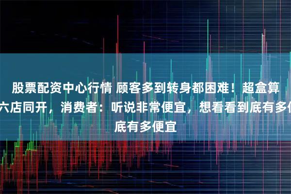 股票配资中心行情 顾客多到转身都困难！超盒算NB六店同开，消费者：听说非常便宜，想看看到底有多便宜