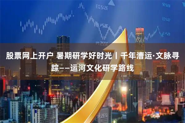 股票网上开户 暑期研学好时光丨千年漕运·文脉寻踪——运河文化研学路线