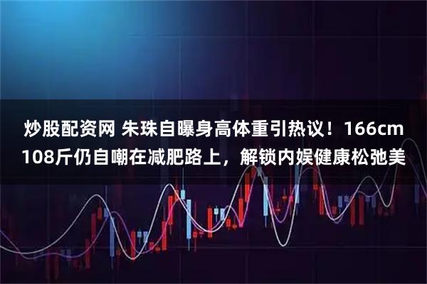 炒股配资网 朱珠自曝身高体重引热议！166cm108斤仍自嘲在减肥路上，解锁内娱健康松弛美