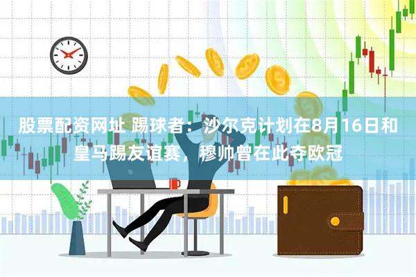 股票配资网址 踢球者:沙尔克计划在8月16日和皇马踢友谊赛,穆帅曾在此夺欧冠