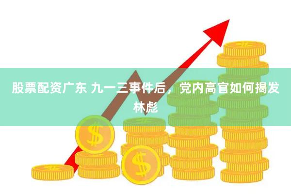 股票配资广东 九一三事件后，党内高官如何揭发林彪